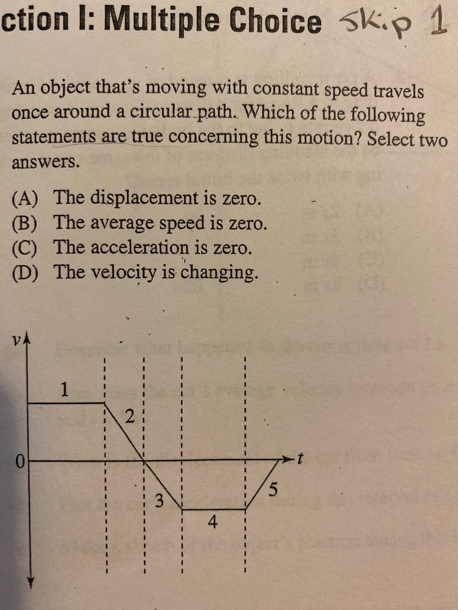 ction I: Multiple Choice Sk.p 1
An object that's moving with constant speed travels
once around a circular.path. Which of the following
statements are true concerning this motion? Select two
answers.
(A) The displacement is zero.
(B) The average speed is zero.
(C) The acceleration is zero.
(D) The velocity is changing.
(A)
VA
1
2
5.
3
4-
