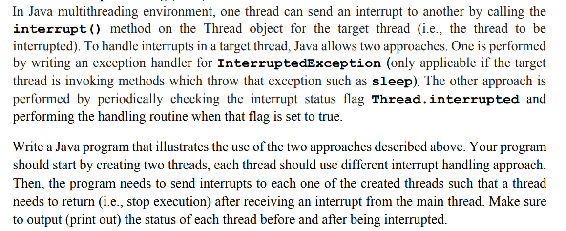 In Java multithreading environment, one thread can send an interrupt to another by calling the
interrupt () method on the Thread object for the target thread (i.e., the thread to be
interrupted). To handle interrupts in a target thread, Java allows two approaches. One is performed
by writing an exception handler for InterruptedException (only applicable if the target
thread is invoking methods which throw that exception such as sleep). The other approach is
performed by periodically checking the interrupt status flag Thread.interrupted and
performing the handling routine when that flag is set to true.
Write a Java program that illustrates the use of the two approaches described above. Your
should start by creating two threads, each thread should use different interrupt handling approach.
Then, the program needs to send interrupts to each one of the created threads such that a thread
needs to return (i.e., stop execution) after receiving an interrupt from the main thread. Make sure
to output (print out) the status of each thread before and after being interrupted.
program
