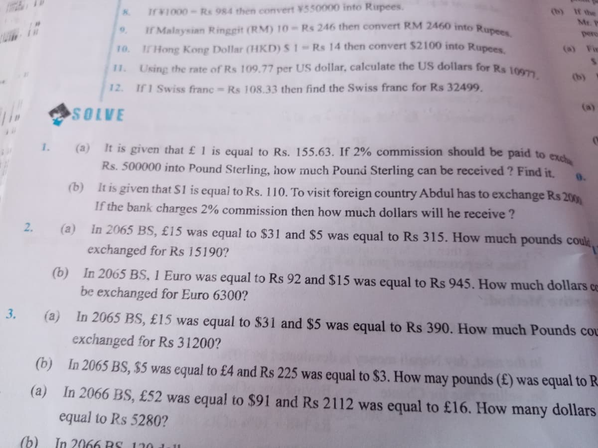 If Malaysian Ringgit (RM) 10 Rs 246 then convert RM 2460 into Rupees.
If ¥1000-Rs 984 then convert ¥550000 into Rupees.
(b) If the
Mr.
8.
9.
pero
10.
T Hong Kong Dollar (HKD)S1 Rs 14 then convert $2100 into Rupees
(a) Fin
11.
Using the rate of Rs 109.77 per US dollar, calculate the US dollars for Rs 100
(b)
12. If 1 Swiss franc Rs 108.33 then find the Swiss franc for Rs 32499.
(a)
SOLVE
1.
(a)
It is given that £ 1 is equal to Rs. 155.63. If 2% commission should be paid to exe
Rs. 500000 into Pound Sterling, how much Pound Sterling can be received ? Find it.
0.
(b) It is given that S1 is equal to Rs. 110. To visit foreign country Abdul has to exchange Rs 200
If the bank charges 2% commission then how much dollars will he receive ?
2.
(a) In 2065 BS, £15 was equal to $31 and $5 was equal to Rs 315. How much pounds could.
exchanged for Rs 15190?
(b) In 2065 BS, 1 Euro was equal to Rs 92 and $15 was equal to Rs 945. How much dollars ce
be exchanged for Euro 6300?
3.
(a) In 2065 BS, £15 was equal to $31 and $5 was equal to Rs 390. How much Pounds cOL
exchanged for Rs 31200?
(b)
In 2065 BS, $5 was equal to £4 and Rs 225 was equal to $3. How may pounds (£) was equal to R.
(a) In 2066 BS, £52 was equal to $91 and Rs 2112 was equal to £16. How many dollars
equal to Rs 5280?
(b) In 2066 RS 130 dull
