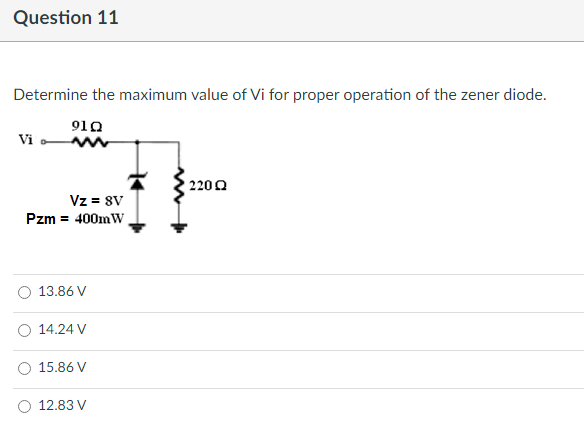 Question 11
Determine the maximum value of Vi for proper operation of the zener diode.
910
Vi
22002
Vz = 8V
Pzm = 400mW,
13.86 V
14.24 V
15.86 V
12.83 V