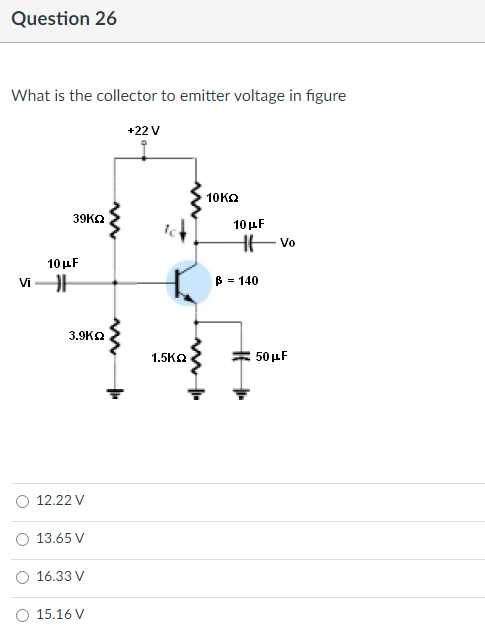 Question 26
What is the collector to emitter voltage in figure
+22 V
10ΚΩ
39KQ
10 μF
vi-H
3.9KQ
12.22 V
13.65 V
O 16.33 V
15.16 V
1.5K2
10 μF
Hvo
|ß =
= 140
50 μF