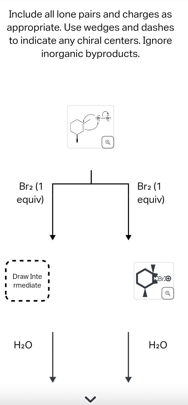 Include all lone pairs and charges as
appropriate. Use wedges and dashes
to indicate any chiral centers. Ignore
inorganic byproducts.
Br2 (1
equiv)
Draw Inte
■rmediate
H2O
Q
>
Br2 (1
equiv)
Bro
Q
H2O
