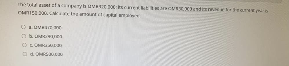 The total asset of a company is OMR320,000; its current liabilities are OMR30,000 and its revenue for the current year is
OMR150,000. Calculate the amount of capital employed.
O a. OMR470,000
O b. OMR290,000
Oc.OMR350,000
O d. OMR500,000
