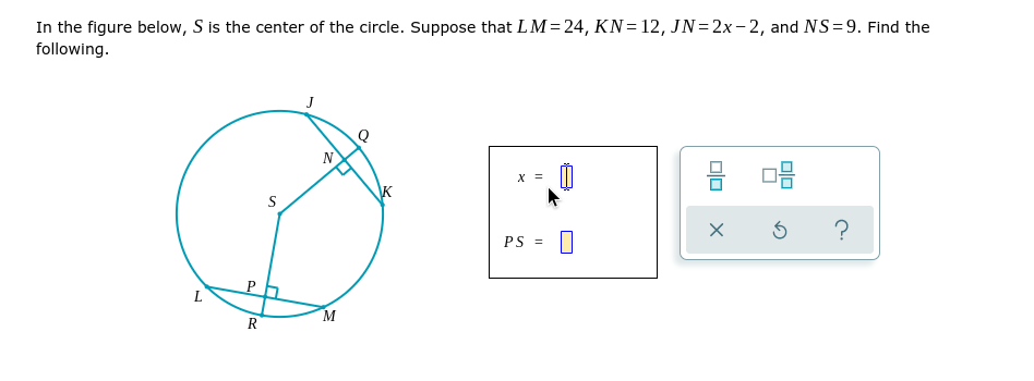 In the figure below, S is the center of the circle. Suppose that LM= 24, KN=12, JN= 2x- 2, and NS=9. Find the
following.
J
N
х
S
PS =
P
L
M
R

