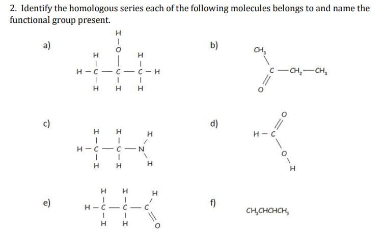 2. Identify the homologous series each of the following molecules belongs to and name the
functional group present.
a)
b)
CH,
|
H-C
- C- C- H
C
- CH,-CH,
c)
d)
H
H - C
H-C- C-N
H
H
H
e)
f)
н -с — с.
-
CH,CHCHCH,
H
エーUーエ
O-U-I
I-U-I
エーUーエ
エーリーエ
