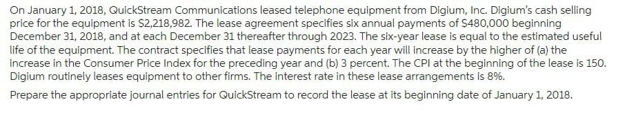 On January 1, 2018, QuickStream Communications leased telephone equipment from Digium, Inc. Digium's cash selling
price for the equipment is $2,218,982. The lease agreement specifies six annual payments of $480,000 beginning
December 31, 2018, and at each December 31 thereafter through 2023. The six-year lease is equal to the estimated useful
life of the equipment. The contract specifies that lease payments for each year will increase by the higher of (a) the
increase in the Consumer Price Index for the preceding year and (b) 3 percent. The CPI at the beginning of the lease is 150.
Digium routinely leases equipment to other firms. The interest rate in these lease arrangements is 8%.
Prepare the appropriate journal entries for QuickStream to record the lease at its beginning date of January 1, 2018.