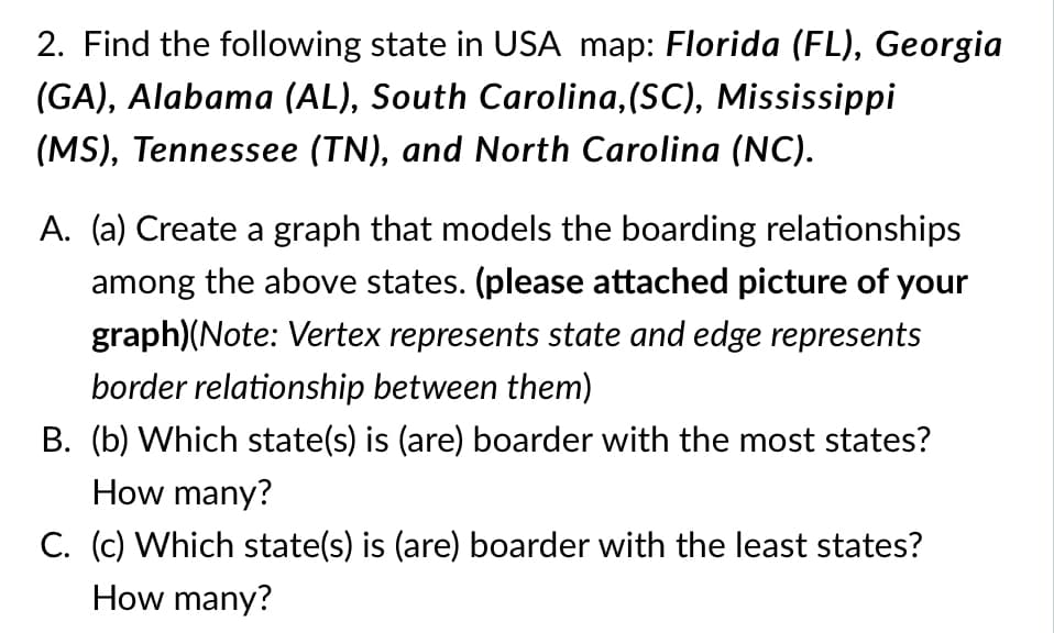 2. Find the following state in USA map: Florida (FL), Georgia
(GA), Alabama (AL), South Carolina,(SC), Mississippi
(MS), Tennessee (TN), and North Carolina (NC).
A. (a) Create a graph that models the boarding relationships
among the above states. (please attached picture of your
graph)(Note: Vertex represents state and edge represents
border relationship between them)
B. (b) Which state(s) is (are) boarder with the most states?
How many?
C. (c) Which state(s) is (are) boarder with the least states?
How many?
