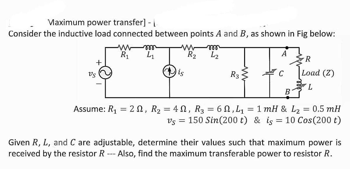Vaximum power transfer] -
Consider the inductive load connected between points A and B, as shown in Fig below:
ell
L2
ll
A
R1
L1
R2
R.
is
R3
C
Load (Z)
Vs
7.
В
Assume: R1 = 20, R2 = 40, R3 = 6N, L1
= 1 mH & L2
0.5 mH
Vs = 150 Sin(200 t) & is = 10 Cos(200 t)
Given R, L, and C are adjustable, determine their values such that maximum power is
received by the resistor R --- Also, find the maximum transferable power to resistor R.
