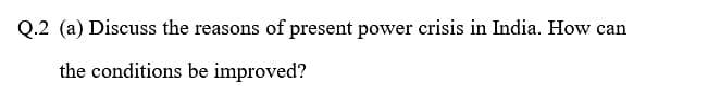 Q.2 (a) Discuss the reasons of present power crisis in India. How can
the conditions be improved?
