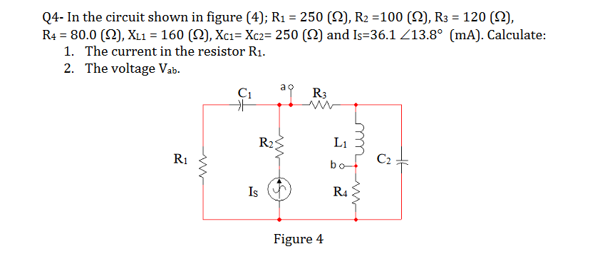 Q4- In the circuit shown in figure (4); R1 = 250 (N), R2 =100 (N), R3 = 120 (SN),
R4 = 80.0 (2), XL1 = 160 (N), Xc1= Xc2= 250 (2) and Is=36.1 Z13.8° (mA). Calculate:
1. The current in the resistor R1.
2. The voltage Vab.
%3D
R3
R2
L1
R1
bo
C2
Is
R4
Figure 4
