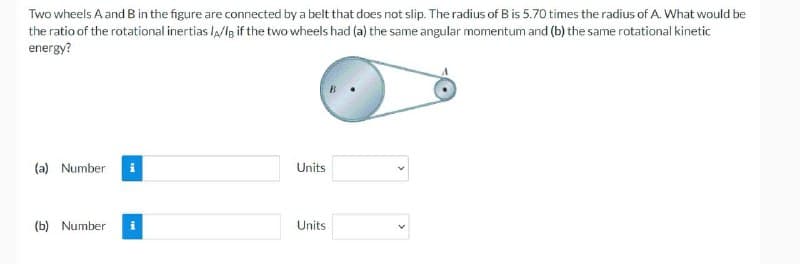 Two wheels A and B in the figure are connected by a belt that does not slip. The radius of B is 5.70 times the radius of A. What would be
the ratio of the rotational inertias IA/IB if the two wheels had (a) the same angular momentum and (b) the same rotational kinetic
energy?
(a) Number
(b) Number
Units
Units
<