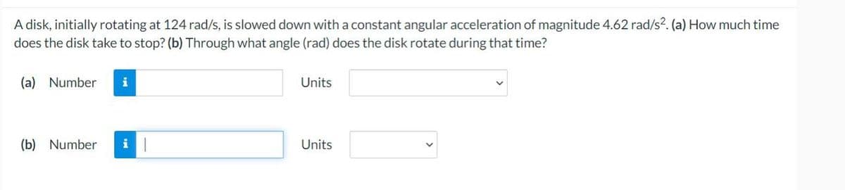 A disk, initially rotating at 124 rad/s, is slowed down with a constant angular acceleration of magnitude 4.62 rad/s2. (a) How much time
does the disk take to stop? (b) Through what angle (rad) does the disk rotate during that time?
(a) Number i
(b) Number i 1
Units
Units