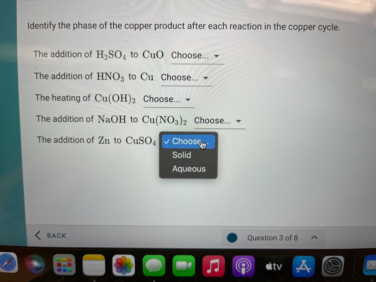 Identify the phase of the copper product after each reaction in the copper cycle.
The addition of H2SO4 to CuO Choose...
The addition of HNO3 to Cu Choose...
The heating of Cu(OH)2 Choose...
The addition of NaOH to Cu(NO3)2 Choose...
The addition of Zn to CuSO4
Choose
Solid
Aqueous
K BACK
Question 3 of 8
étv A
