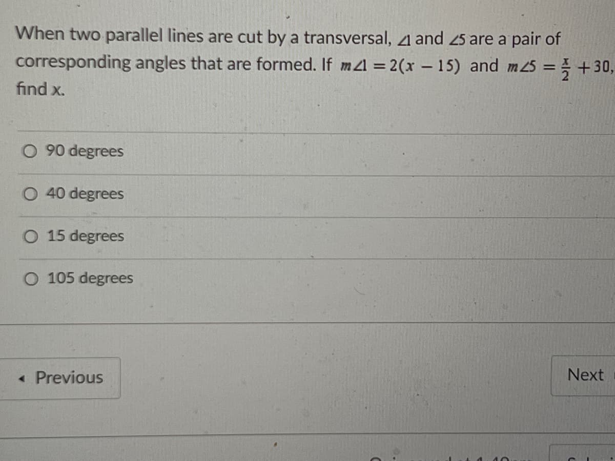 When two parallel lines are cut by a transversal, 1 and 25 are a pair of
corresponding angles that are formed. If m1 = 2(x – 15) and m 25 = } +30,
find x.
O 90 degrees
O 40 degrees
O 15 degrees
O 105 degrees
« Previous
Next
