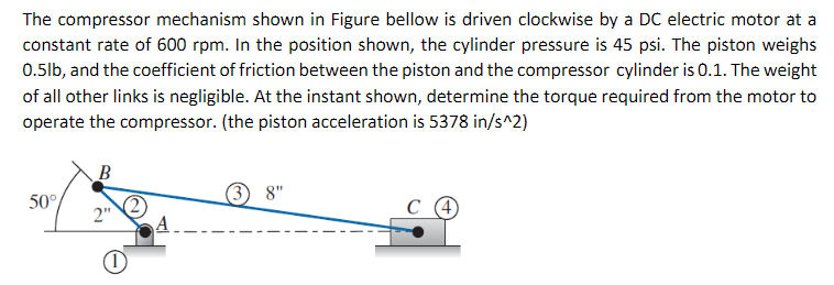 The compressor mechanism shown in Figure bellow is driven clockwise by a DC electric motor at a
constant rate of 600 rpm. In the position shown, the cylinder pressure is 45 psi. The piston weighs
0.5lb, and the coefficient of friction between the piston and the compressor cylinder is 0.1. The weight
of all other links is negligible. At the instant shown, determine the torque required from the motor to
operate the compressor. (the piston acceleration is 5378 in/s^2)
B
8"
50°
2"
