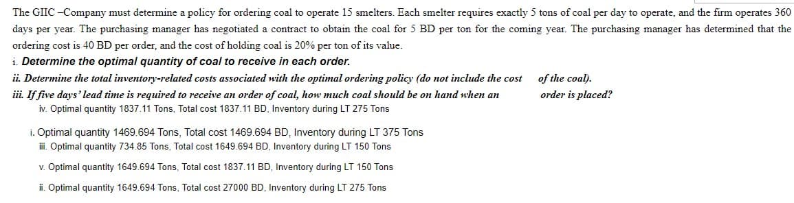 The GIIC -Company must determine a policy for ordering coal to operate 15 smelters. Each smelter requires exactly 5 tons of coal per day to operate, and the firm operates 360
days per year. The purchasing manager has negotiated a contract to obtain the coal for 5 BD per ton for the coming year. The purchasing manager has determined that the
ordering cost is 40 BD per order, and the cost of holding coal is 20% per ton of its value.
i. Determine the optimal quantity of coal to receive in each order.
ii. Determine the total inventory-related costs associated with the optimal ordering policy (do not include the cost
ii. If five days' lead time is required to receive an order of coal, how much coal should be on hand when an
iv. Optimal quantity 1837.11 Tons, Total cost 1837.11 BD, Inventory during LT 275 Tons
of the coal).
order is placed?
i. Optimal quantity 1469.694 Tons, Total cost 1469.694 BD, Inventory during LT 375 Tons
ii. Optimal quantity 734.85 Tons, Total cost 1649.694 BD, Inventory during LT 150 Tons
v. Optimal quantity 1649.694 Tons, Total cost 1837.11 BD, Inventory during LT 150 Tons
ii. Optimal quantity 1649.694 Tons, Total cost 27000 BD, Inventory during LT 275 Tons
