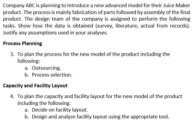 Company ABC is planning to introduce a new advanced model for their Juice Maker
product. The process is mainly fabrication of parts followed by assembly of the final
product. The design team of the company is assigned to perform the following
tasks. Show how the data is obtained (survey, literature, actual from records).
Justify any assumptions used in your analyses.
Process Planning
3. To plan the process for the new model of the product including the
following:
a. Outsourcing.
b. Process selection.
Capacity and Facility Layout
4. To plan the capacity and facility layout for the new model of the product
including the following:
a. Decide on facility layout.
b. Design and analyze facility layout using the appropriate tool.
