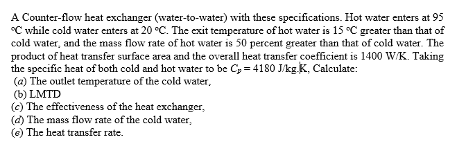 A Counter-flow heat exchanger (water-to-water) with these specifications. Hot water enters at 95
°C while cold water enters at 20 °C. The exit temperature of hot water is 15 °C greater than that of
cold water, and the mass flow rate of hot water is 50 percent greater than that of cold water. The
product of heat transfer surface area and the overall heat transfer coefficient is 1400 W/K. Taking
the specific heat of both cold and hot water to be Cp = 4180 J/kg K, Calculate:
(a) The outlet temperature of the cold water,
(b) LMTD
(c) The effectiveness of the heat exchanger,
(d) The mass flow rate of the cold water,
(e) The heat transfer rate.
