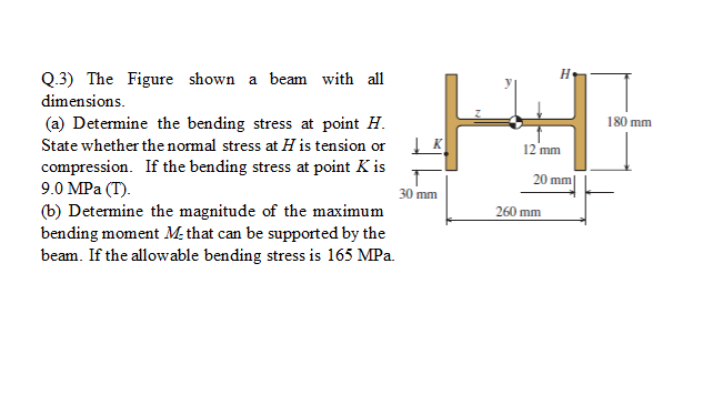 Q.3) The Figure shown a beam with all
dimensions.
(a) Determine the bending stress at point H.
180 mm
State whether the normal stress at H is tension or
12 mm
compression. If the bending stress at point K is
9.0 MPa (Т).
(b) Determine the magnitude of the maximum
bending moment M: that can be supported by the
beam. If the allowable bend
20 mm|
30 mm
260 mm
stress is 165 MPa.
