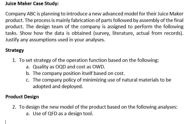 Juice Maker Case Study:
Company ABC is planning to introduce a new advanced model for their Juice Maker
product. The process is mainly fabrication of parts followed by assembly of the final
product. The design team of the company is assigned to perform the following
tasks. Show how the data is obtained (survey, literature, actual from records).
Justify any assumptions used in your analyses.
Strategy
1. To set strategy of the operation function based on the following:
a. Quality as OQD and cost as OWD.
b. The company position itself based on cost.
c. The company policy of minimizing use of natural materials to be
adopted and deployed.
Product Design
2. To design the new model of the product based on the following analyses:
a. Use of QFD as a design tool.
