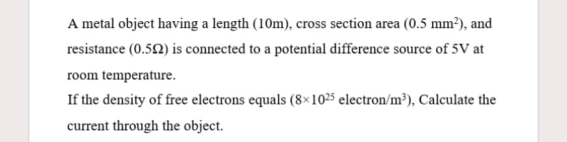 A metal object having a length (10m), cross section area (0.5 mm2), and
resistance (0.5N) is connected to a potential difference source of 5V at
room temperature.
If the density of free electrons equals (8×1025 electron/m³), Calculate the
current through the object.
