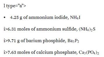 1 type="a">
• 4.25 g of ammonium iodide, NHẠI
i>6.31 moles of ammonium sulfide, (NH4)2S
i>9.71 g of barium phosphide, Ba;P2
i>7.63 moles of calcium phosphate, Ca3 (PO4)2
