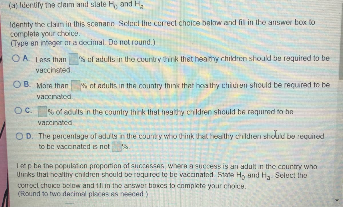 (a) Identify the claim and state H, and H,
Identify the claim in this scenario. Select the correct choice below and fill in the answer box to
complete your choice.
(Type an integer or a decimal. Do not round.)
O A. Less than
% of adults in the country think that healthy children should be required to be
vaccinated.
O B. More than
% of adults in the country think that healthy children should be required to be
vaccinated.
O C. % of adults in the country think that healthy children should be required to be
vaccinated,
O D. The percentage of adults in the country who think that healthy children should be required
to be vaccinated is not
%.
Let p be the population proportion of successes, where a success is an adult in the country who
thinks that healthy children should be required to be vaccinated. State Ho and Ha Select the
correct choice below and fill in the answer boxes to complete your choice.
(Round to two decimal places as needed.)

