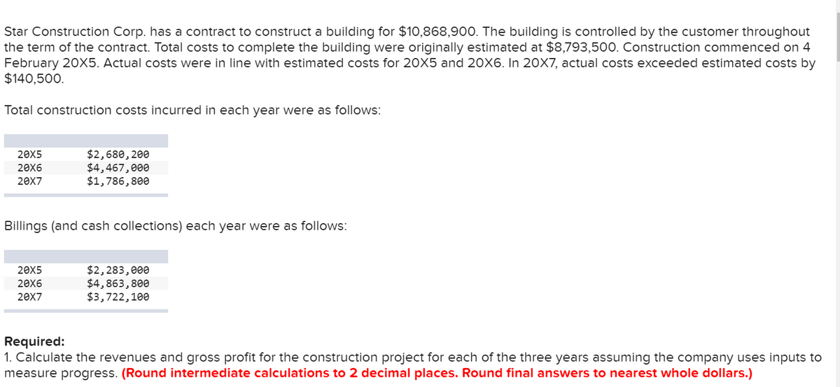Star Construction Corp. has a contract to construct a building for $10,868,900. The building is controlled by the customer throughout
the term of the contract. Total costs to complete the building were originally estimated at $8,793,500. Construction commenced on 4
February 20X5. Actual costs were in line with estimated costs for 20X5 and 20X6. In 20X7, actual costs exceeded estimated costs by
$140,500.
Total construction costs incurred in each year were as follows:
20X5
20X6
20X7
$2,680, 200
$4,467,000
$1,786,800
Billings (and cash collections) each year were as follows:
20X5
20X6
20X7
$2,283,000
$4,863,800
$3,722,100
Required:
1. Calculate the revenues and gross profit for the construction project for each of the three years assuming the company uses inputs to
measure progress. (Round intermediate calculations to 2 decimal places. Round final answers to nearest whole dollars.)
