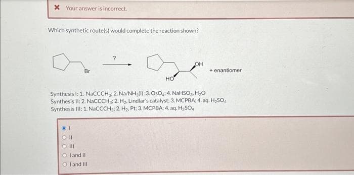 * Your answer is incorrect.
Which synthetic route(s) would complete the reaction shown?
Br
?
1
SO II
O III
O I and II
Oland III
OH
+ enantiomer
HO
Synthesis I: 1. NaCCCH3; 2. Na/NH3(1):3. OsO4; 4. NaHSO₂, H₂O
Synthesis II: 2. NaCCCH3: 2. H₂, Lindlar's catalyst; 3. MCPBA: 4. aq. H₂SO4
Synthesis III: 1. NaCCCH3: 2. H₂, Pt: 3. MCPBA: 4. aq. H₂SO4