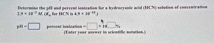 Determine the pH and percent ionization for a hydrocyanic acid (HCN) solution of concentration
2.9 x 103 M. (K, for HCN is 4.9 × 10-1¹⁰.)
pH =
7%
x 10
(Enter your answer in scientific notation.)
percent ionization
=