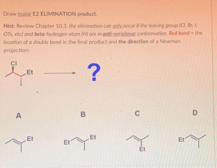 Draw major E2 ELIMINATION product.
Hint: Review Chapter 10.3, the elimination can only occur if the leaving group (Cl, Br, I,
OTS, etc) and beta-hydrogen atom (H) are in anti-periplanar conformation. Red bond - the
location of a double bond in the final product and the direction of a Newman
projection:
CI
?
*****
A
Et
Et
Et
B
Et
C
Et
Et
D