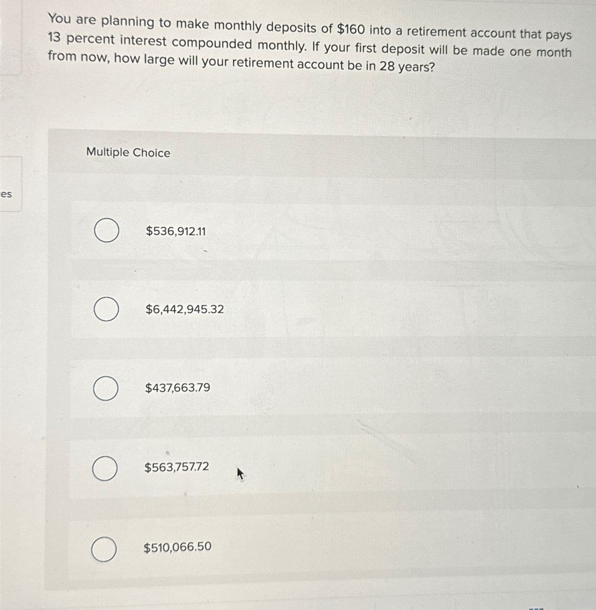 es
You are planning to make monthly deposits of $160 into a retirement account that pays
13 percent interest compounded monthly. If your first deposit will be made one month
from now, how large will your retirement account be in 28 years?
Multiple Choice
O
O
O
O
$536,912.11
$6,442,945.32
$437,663.79
$563,757.72
$510,066.50