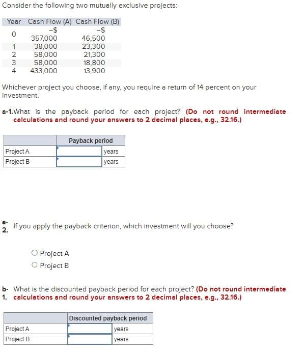 Consider the following two mutually exclusive projects:
Year Cash Flow (A) Cash Flow (B)
-$
-$
0
1235
4
NO
a-
Whichever project you choose, if any, you require a return of 14 percent on your
investment.
Project A
Project B
357,000
38,000
58,000
58,000
433,000
a-1. What is the payback period for each project? (Do not round intermediate
calculations and round your answers to 2 decimal places, e.g., 32.16.)
46,500
23,300
21,300
18,800
13,900
Project A
Project B
Payback period
If you apply the payback criterion, which investment will you choose?
2.
O Project A
O Project B
years
years
b- What is the discounted payback period for each project? (Do not round intermediate
1. calculations and round your answers to 2 decimal places, e.g., 32.16.)
Discounted payback period
years
years