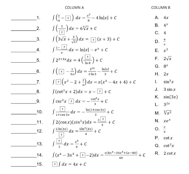 COLUMN A
COLUMN B
S(:-0) dx =
- 4 In|x| + C
А. 4х
1.
В. 4*
2.
6Vx + C
С. 4
S(3vx + dx = D (x + 3) + C
3.
D.
dx = In|x| – e* + C
Е. х2
S 2+3*dx = 4
In 8
F. 2Vx
5.
+ C
G. 8*
32x
s(D-) dx =:
In|x|
6.
2 In 3
H. 2x
7.
SE x? – 2
+) dx = x(x3 – 4x + 4) + C
1.
sin x
J.
3 sin x
8.
S(cot?x + 2)dx =
x - ? +C
K. sin(3x)
S csc?x 2 dx
cotx
+ C
9.
L. 32*
3
10.
dx = -
In(1+cos 3x)
+ C
M. Vx2
1+cos 3x
3
N. xe*
S 2(cos x)(sin?x)dx
(5 In(3x) dx =
11.
+ C
12.
sin?(3x)
+C
O.
4
4
Р. cot x
13.
-dx =+
Q. cot?x
2
6
14.
S(x* – 3x3 + 1-2)dx =
x(8x*-30x³+5x-80)
+ C
R. 2 cot x
%3D
40
15.
DS dx = 4x + C
%3D
4.

