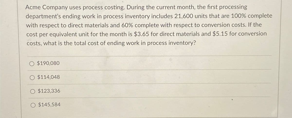 Acme Company uses process costing. During the current month, the first processing
department's ending work in process inventory includes 21,600 units that are 100% complete
with respect to direct materials and 60% complete with respect to conversion costs. If the
cost per equivalent unit for the month is $3.65 for direct materials and $5.15 for conversion
costs, what is the total cost of ending work in process inventory?
O $190,080
O $114,048
O $123,336
O $145,584