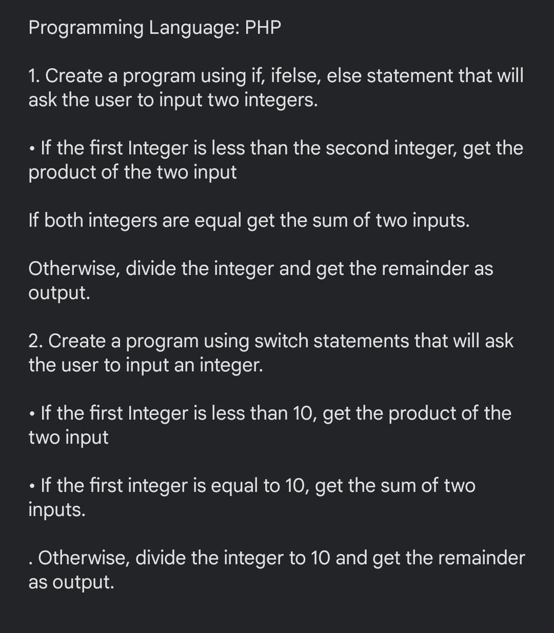 Programming Language: PHP
1. Create a program using if, ifelse, else statement that will
ask the user to input two integers.
• If the first Integer is less than the second integer, get the
product of the two input
If both integers are equal get the sum of two inputs.
Otherwise, divide the integer and get the remainder as
output.
2. Create a program using switch statements that will ask
the user to input an integer.
• If the first Integer is less than 10, get the product of the
two input
If the first integer is equal to 1O, get the sum of two
inputs.
. Otherwise, divide the integer to 10 and get the remainder
as output.
