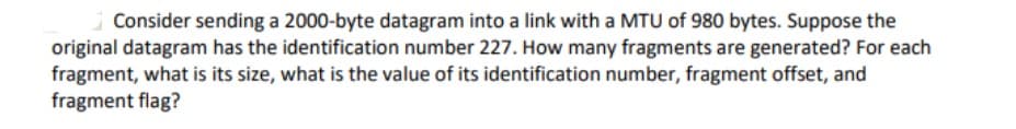 Consider sending a 2000-byte datagram into a link with a MTU of 980 bytes. Suppose the
original datagram has the identification number 227. How many fragments are generated? For each
fragment, what is its size, what is the value of its identification number, fragment offset, and
fragment flag?
