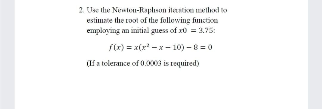 2. Use the Newton-Raphson iteration method to
estimate the root of the following function
employing an initial guess of x0 = 3.75:
f(x) = x(x2 – x – 10) – 8 = 0
(If a tolerance of 0.0003 is required)
