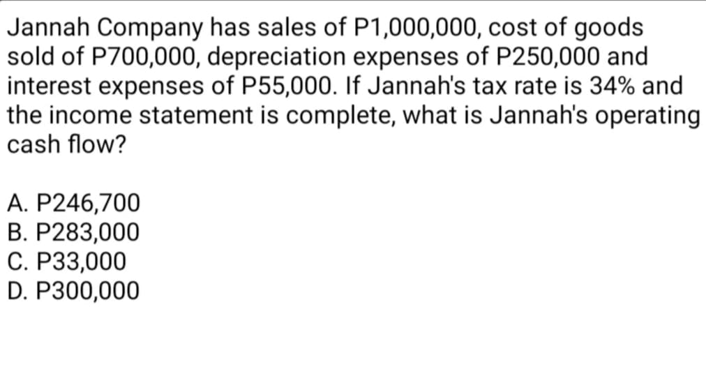 Jannah Company has sales of P1,000,000, cost of goods
sold of P700,000, depreciation expenses of P250,000 and
interest expenses of P55,000. If Jannah's tax rate is 34% and
the income statement is complete, what is Jannah's operating
cash flow?
A. P246,700
B. P283,000
C. P33,000
D. P300,000
