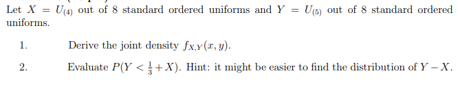 Let X = U(4) out of 8 standard ordered uniforms and Y
U(5) out of 8 standard ordered
uniforms.
1.
Derive the joint density fx,y(x, y).
2.
Evaluate P(Y <+X). Hint: it might be easier to find the distribution of Y – X.
