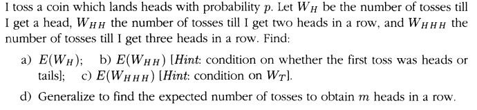 I toss a coin which lands heads with probability p. Let WH be the number of tosses till
I get a head, WHh the number of tosses till I get two heads in a row, and WHHH the
number of tosses till I get three heads in a row. Find:
a) E(WH); b) E(WHH) (Hint: condition on whether the first toss was heads or
tails); c) E(WHHH) [Hint: condition on WT).
d) Generalize to find the expected number of tosses to obtain m heads in a row.
