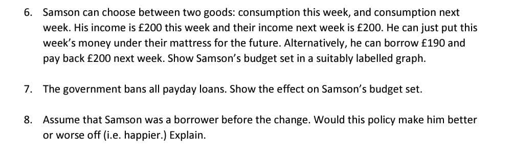 6. Samson can choose between two goods: consumption this week, and consumption next
week. His income is £200 this week and their income next week is £200. He can just put this
week's money under their mattress for the future. Alternatively, he can borrow £190 and
pay back £200 next week. Show Samson's budget set in a suitably labelled graph.
7. The government bans all payday loans. Show the effect on Samson's budget set.
8. Assume that Samson was a borrower before the change. Would this policy make him better
or worse off (i.e. happier.) Explain.