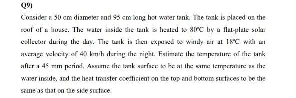 Q9)
Consider a 50 cm diameter and 95 cm long hot water tank. The tank is placed on the
roof of a house. The water inside the tank is heated to 80°C by a flat-plate solar
collector during the day. The tank is then exposed to windy air at 18°C with an
average velocity of 40 km/h during the night. Estimate the temperature of the tank
after a 45 mm period. Assume the tank surface to be at the same temperature as the
water inside, and the heat transfer coefficient on the top and bottom surfaces to be the
same as that on the side surface.