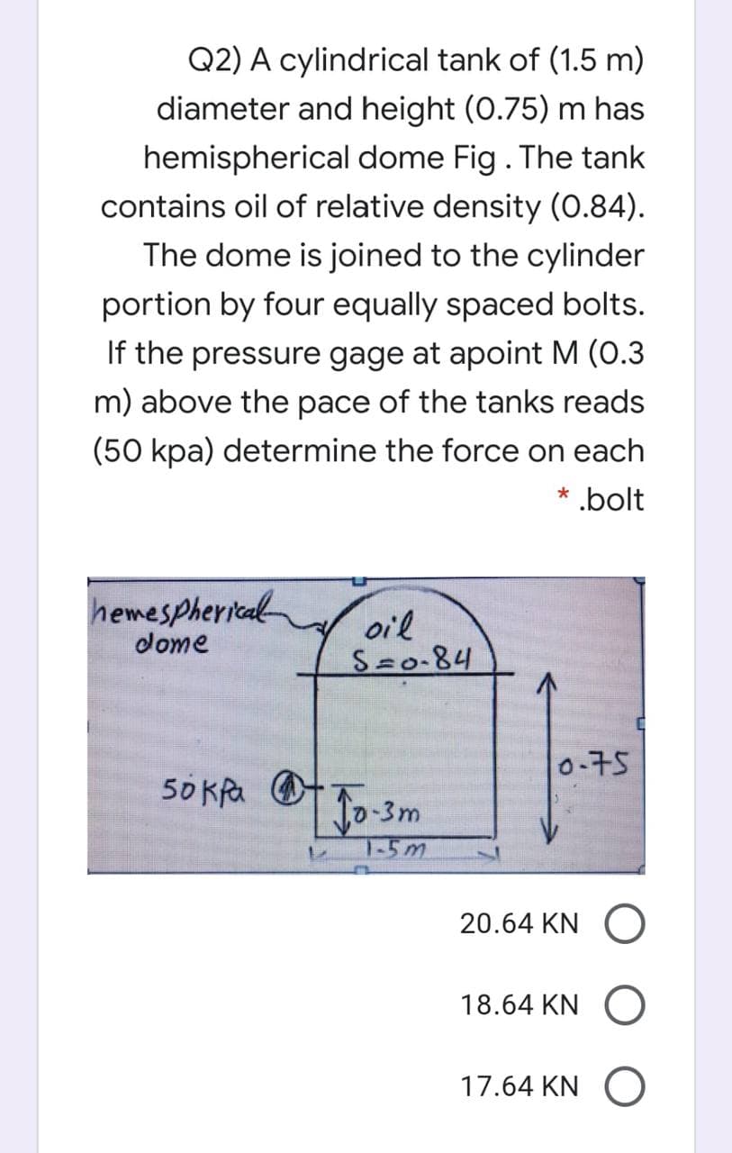 Q2) A cylindrical tank of (1.5 m)
diameter and height (0.75) m has
hemispherical dome Fig. The tank
contains oil of relative density (0.84).
The dome is joined to the cylinder
portion by four equally spaced bolts.
If the pressure gage at apoint M (0.3
m) above the pace of the tanks reads
(50 kpa) determine the force on each
* bolt
hemespherical
dome
oil
S=0-84
0-75
50 Kfa O
-3m
T-5m
20.64 KN
18.64 KN O
17.64 KN O
