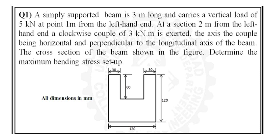 Q1) A simply supported beam is 3 m long and carries a vertical load of
5 kN at point lm from the left-hand end. At a section 2 m from the left-
hand end a clockwise couple of 3 kN.m is exerted, the axis the couple
being horizontal and perpendicular to the longitudinal axis of the beam.
The cross section of the beam shown in the figure. Determine the
maximum bending stress set-up.
60
All dimensions in mm
120
120
ENT
NEERING

