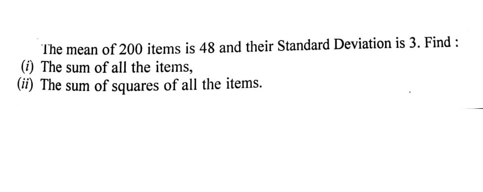 The mean of 200 items is 48 and their Standard Deviation is 3. Find :
(i) The sum of all the items,
(11) The sum of squares of all the items.
