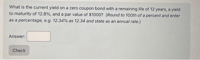 What is the current yield on a zero coupon bond with a remaining life of 12 years, a yield
to maturity of 12.8%, and a par value of $1000? (Round to 100th of a percent and enter
as a percentage, e.g. 12.34% as 12.34 and state as an annual rate.)
Answer:
Check