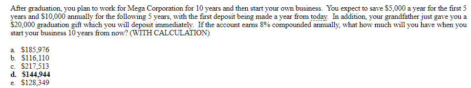 After graduation, you plan to work for Mega Corporation for 10 years and then start your own business. You expect to save $5,000 a year for the first 5
years and $10,000 annually for the following 5 years, with the first deposit being made a year from today. In addition, your grandfather just gave you a
$20,000 graduation gift which you will deposit immediately. If the account earns 8% compounded annually, what how much will you have when you
start your business 10 years from now? (WITH CALCULATION)
a $185.976
b. $116,110
c. $217,513
d. $144,944
e. $128,349