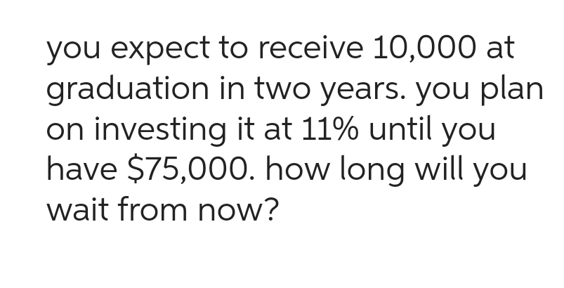 you expect to receive 10,000 at
graduation in two years. you plan
on investing it at 11% until you
have $75,000. how long will you
wait from now?
