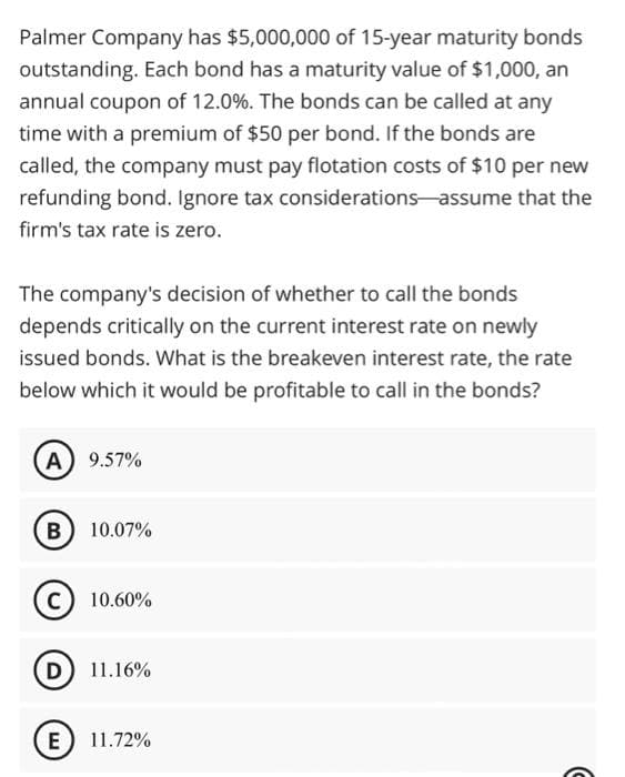 Palmer Company has $5,000,000 of 15-year maturity bonds
outstanding. Each bond has a maturity value of $1,000, an
annual coupon of 12.0%. The bonds can be called at any
time with a premium of $50 per bond. If the bonds are
called, the company must pay flotation costs of $10 per new
refunding bond. Ignore tax considerations-assume that the
firm's tax rate is zero.
The company's decision of whether to call the bonds
depends critically on the current interest rate on newly
issued bonds. What is the breakeven interest rate, the rate
below which it would be profitable to call in the bonds?
A) 9.57%
B) 10.07%
C) 10.60%
D) 11.16%
E) 11.72%